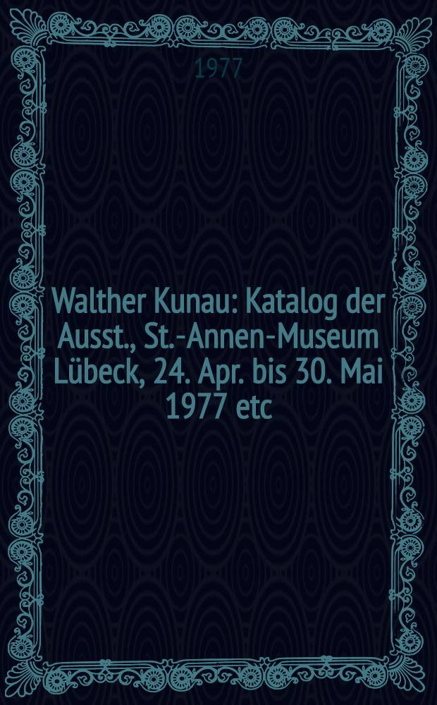 Walther Kunau : Katalog der Ausst., St.-Annen-Museum L&uuml;beck, 24. Apr. bis 30. Mai 1977 etc