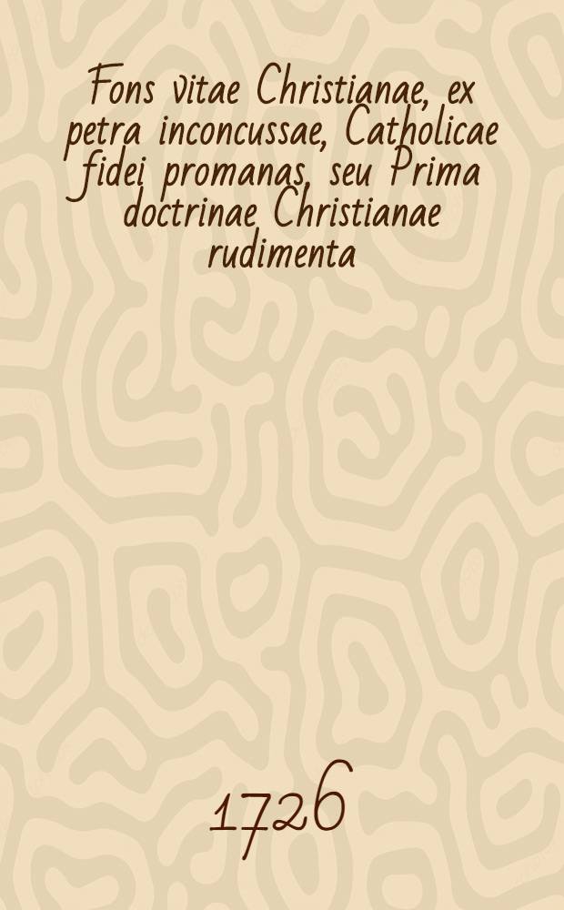 Fons vitae Christianae, ex petra inconcussae, Catholicae fidei promanas, seu Prima doctrinae Christianae rudimenta: Ad usum juventutis, Scholas Pias frequëtantis