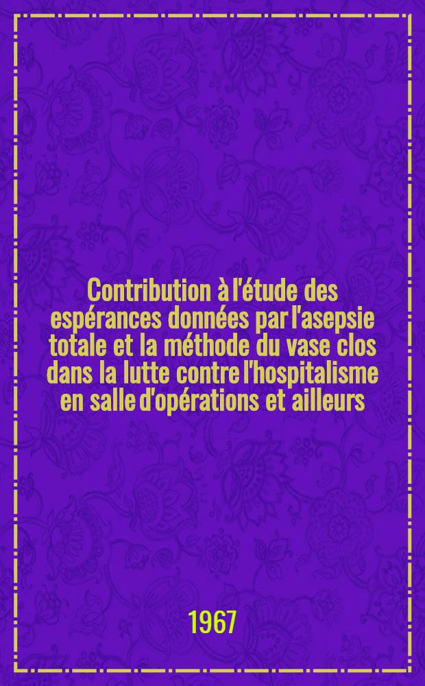 Contribution à l'étude des espérances données par l'asepsie totale et la méthode du vase clos dans la lutte contre l'hospitalisme en salle d'opérations et ailleurs : Thése ..