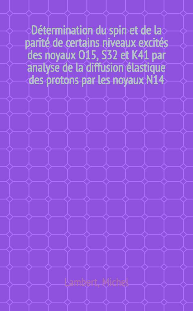 Détermination du spin et de la parité de certains niveaux excités des noyaux O15, S32 et K41 par analyse de la diffusion élastique des protons par les noyaux N14, P31 et A40: 1-re thèse; Propositions données par la Faculté: 2-e thèse: Thèses présentées à ... l'Univ. de Paris ... / par Michel Lambert
