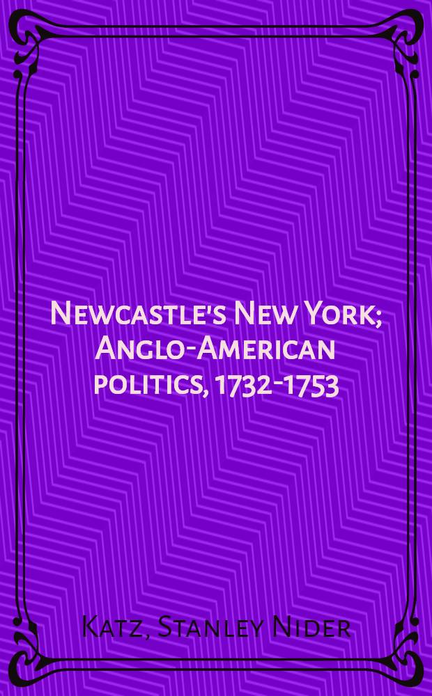 Newcastle's New York; Anglo-American politics, 1732-1753 / By Stanley Nider Katz