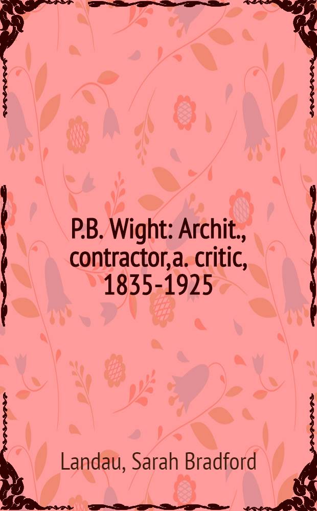 P.B. Wight : Archit., contractor, a. critic, 1835-1925 : An Exhib. organized by the Burnham libr. of architectura, the Art inst. of Chicago, Jan. 22 through July 31, 1981 : A catalogue