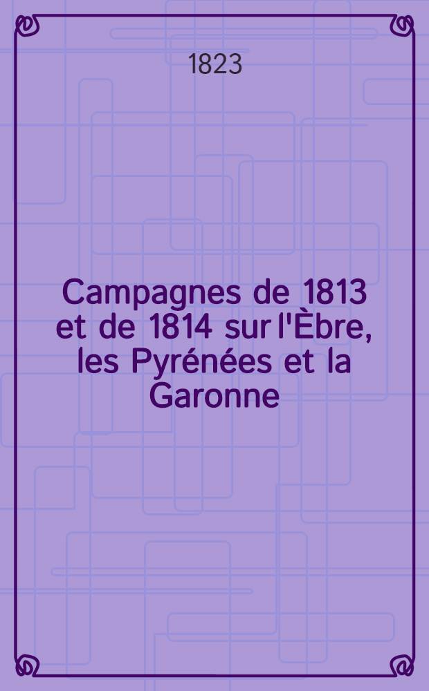 Campagnes de 1813 et de 1814 sur l'Èbre, les Pyrénées et la Garonne : Préc. de considérations sur la dernière guerre d'Espagne