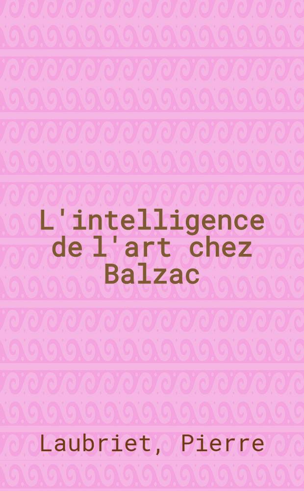 L'intelligence de l'art chez Balzac : D'une esthétique balzacienne : Thèse ..