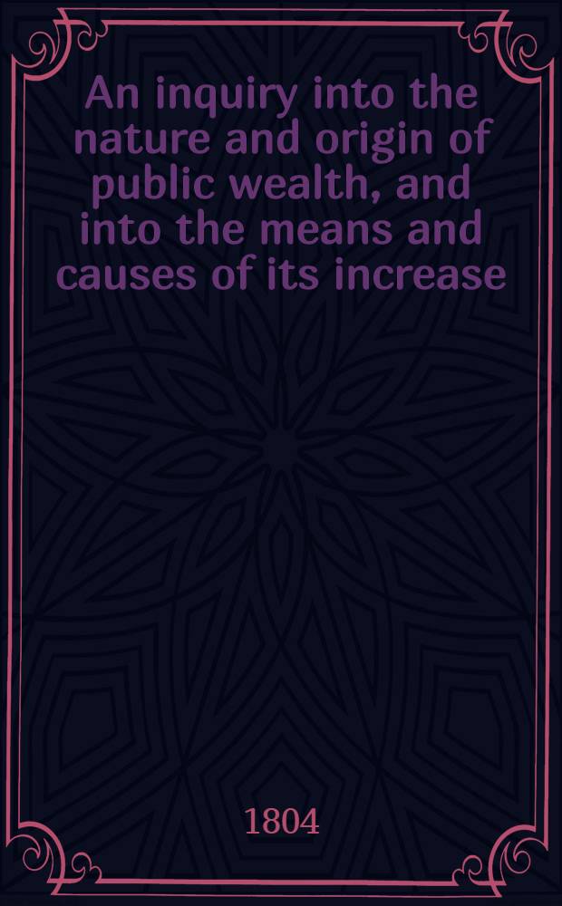 An inquiry into the nature and origin of public wealth, and into the means and causes of its increase