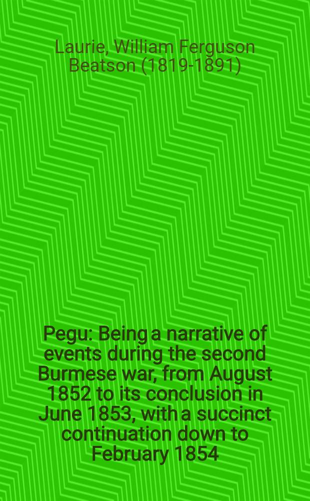 Pegu : Being a narrative of events during the second Burmese war, from August 1852 to its conclusion in June 1853, with a succinct continuation down to February 1854 : With plans and sketches, by officers of the force serving in Burmah