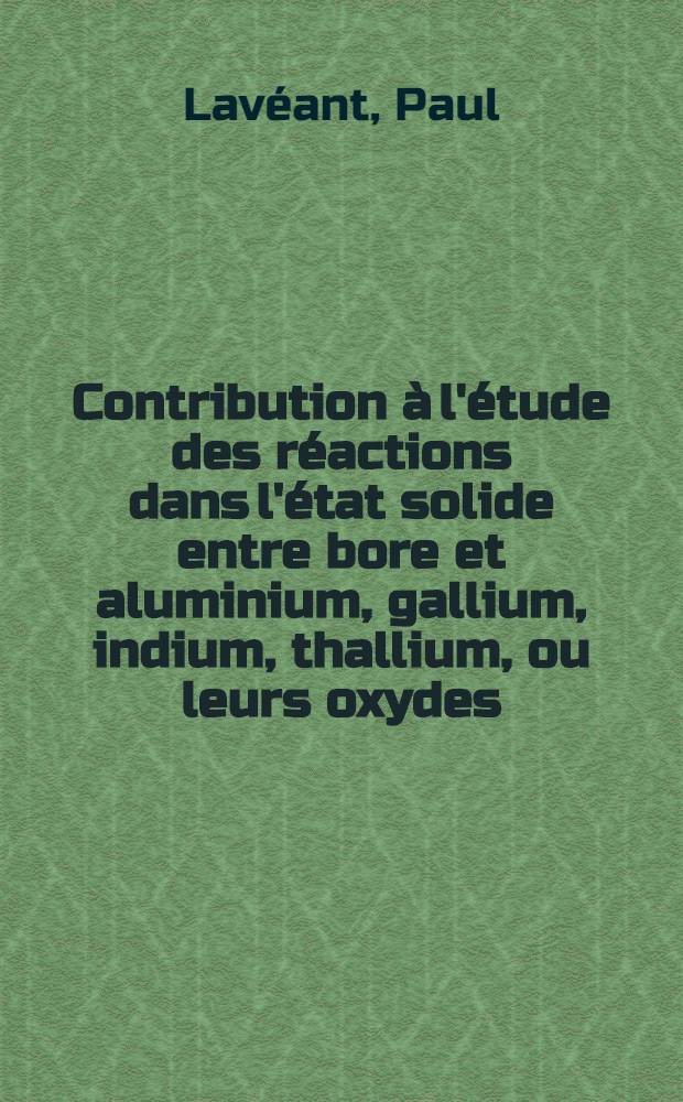 Contribution &agrave; l'&eacute;tude des r&eacute;actions dans l'&eacute;tat solide entre bore et aluminium, gallium, indium, thallium, ou leurs oxydes: 1-re th&egrave;se; Propositions donn&eacute;es par la Facult&eacute;: 2-e th&egrave;se; Th&egrave;ses pr&eacute;sent&eacute;es &agrave; la Facult&eacute; des sciences de l'Univ. de Paris ... / par Paul Lav&eacute;ant