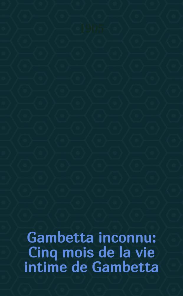 Gambetta inconnu : Cinq mois de la vie intime de Gambetta : Ouvrage contenant quinze lettres inédites de Léon Gambetta, et la reproduction ... de nombreux documents et lettres de Jules Favre, Jules Simon, Jules Ferry, Flourens, Rochefort