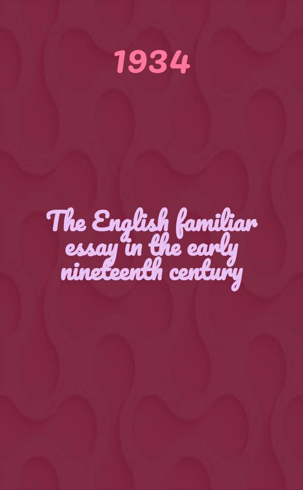 The English familiar essay in the early nineteenth century : The elements old and new which went into its making as exemplified in the whitings of Hunt, Hazlitt and Lamb : A diss. presented to ... Univ. of Pennsylvania ..