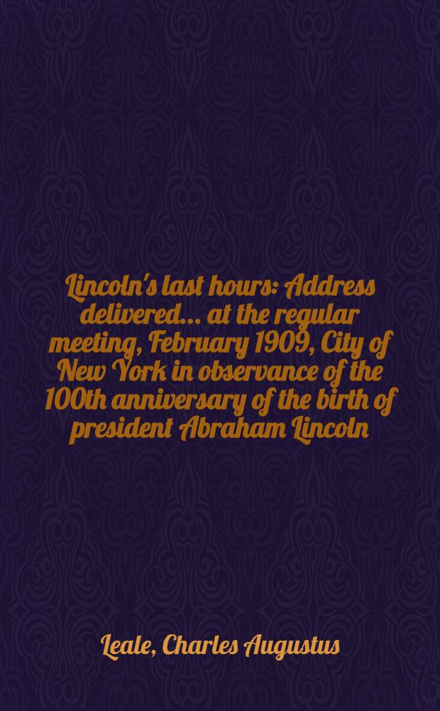 Lincoln's last hours : Address delivered ... at the regular meeting, February 1909, City of New York in observance of the 100th anniversary of the birth of president Abraham Lincoln