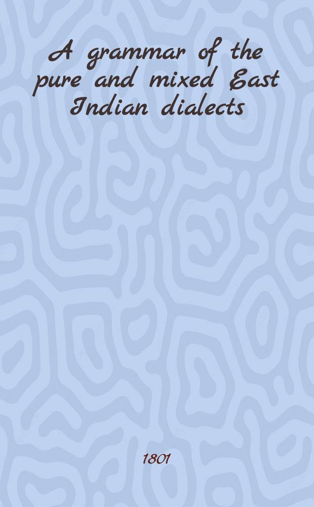 A grammar of the pure and mixed East Indian dialects : with dialogues affixed, spoken in all the Eastern countries, metodically arranged at Calcutta, according to the Brahmenian system, of the Shamscrit language : Calculatedfor the use of Europeans ..