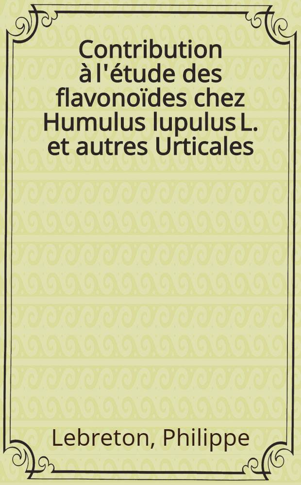 Contribution à l'étude des flavonoïdes chez Humulus lupulus L. et autres Urticales: 1-re thèse; Propositions données par la Faculté: 2-e thèse; Thèses présentées à ... l'Univ. de Lyon ... / par Philippe Lebreton ..