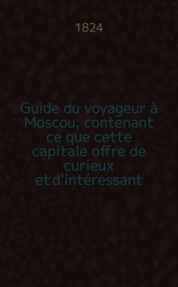 Guide du voyageur à Moscou, contenant ce que cette capitale offre de curieux et d'intéressant; etc. ... : Précédé d'un précis historique et sommaire des règnes des grands-princes et tsars de l'ancienne principauté de Moscou, et suivi d'un itinéraire des principales routes de la Russie