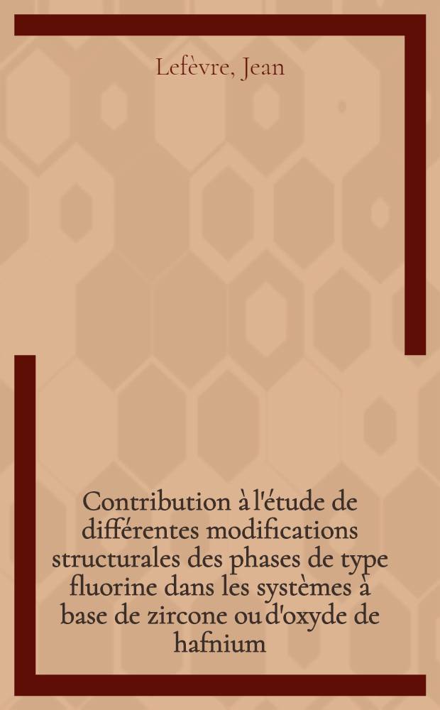 Contribution à l'étude de différentes modifications structurales des phases de type fluorine dans les systèmes à base de zircone ou d'oxyde de hafnium: 1-re thèse; Propositions données par la Faculté: 2-e thèse: Thèses présentées à la Faculté des sciences de l'Univ. de Paris ... / par Jean Lefèvre