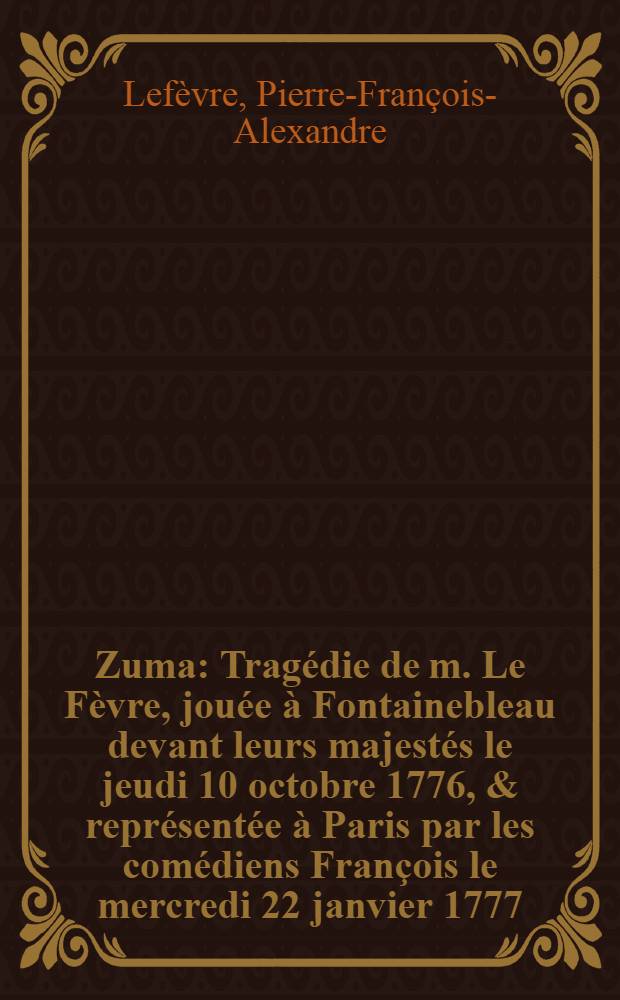 Zuma : Tragédie de m. Le Fèvre, jouée à Fontainebleau devant leurs majestés le jeudi 10 octobre 1776, & représentée à Paris par les comédiens François le mercredi 22 janvier 1777