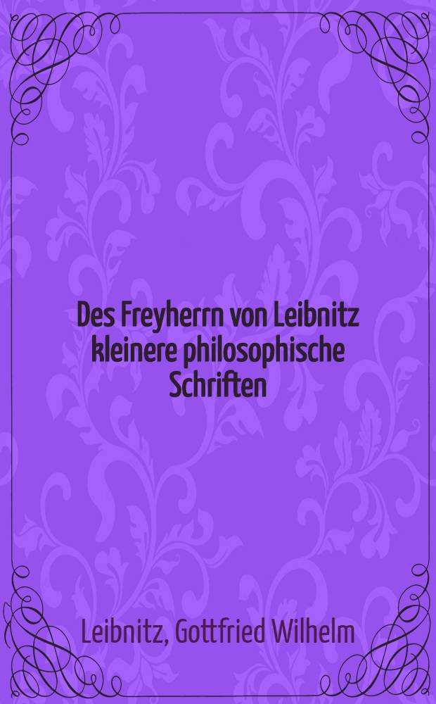 Des Freyherrn von Leibnitz kleinere philosophische Schriften