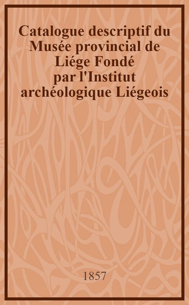 Catalogue descriptif du Musée provincial de Liége Fondé par l'Institut archéologique Liégeois