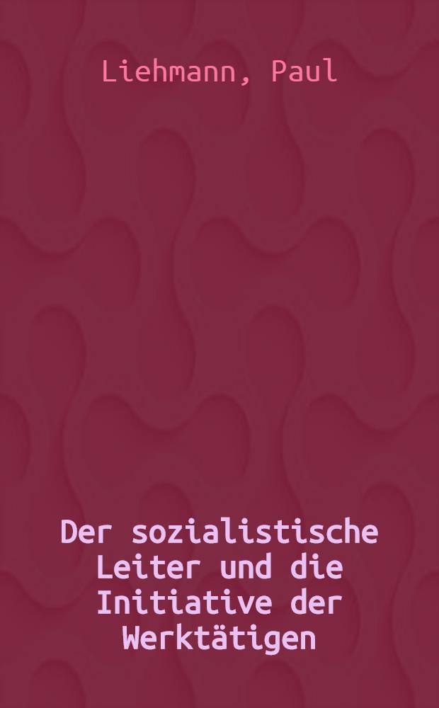 Der sozialistische Leiter und die Initiative der Werktätigen : Wesen und Erfordernisse der sozialistischen Menschenführung im Betrieb