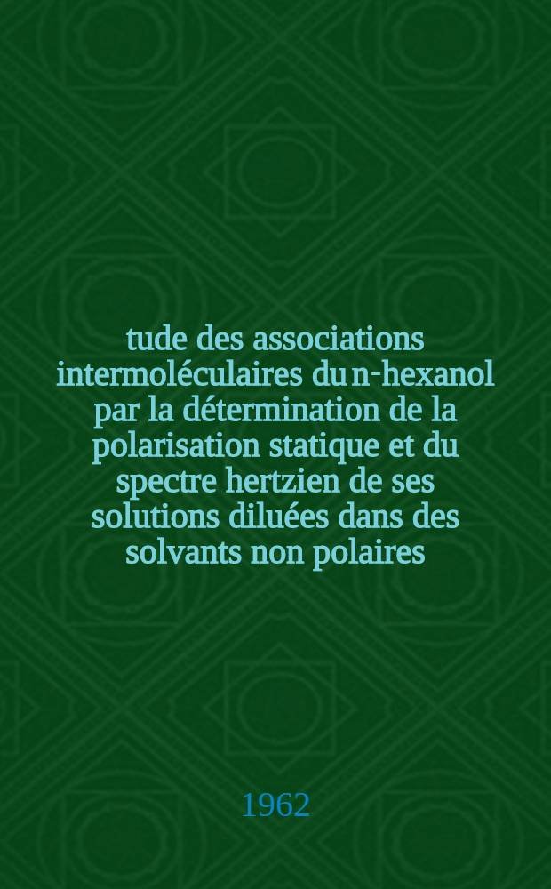 Étude des associations intermoléculaires du n-hexanol par la détermination de la polarisation statique et du spectre hertzien de ses solutions diluées dans des solvants non polaires: 1-re thèse; Propositions données par la Faculté: 2-e thèse; Thèses présentées à la Fakulté des sciences de l'Univ. de Lille ... / par Robert Liebaert