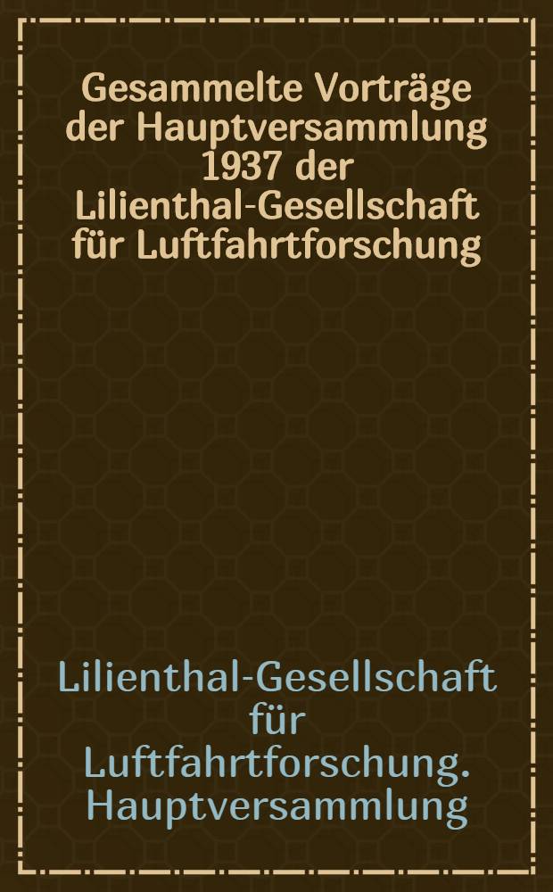 Gesammelte Vortr&auml;ge der Hauptversammlung 1937 der Lilienthal-Gesellschaft f&uuml;r Luftfahrtforschung : Vorgetragen in M&uuml;nchen vom 12. bis 14. Oktober 1937