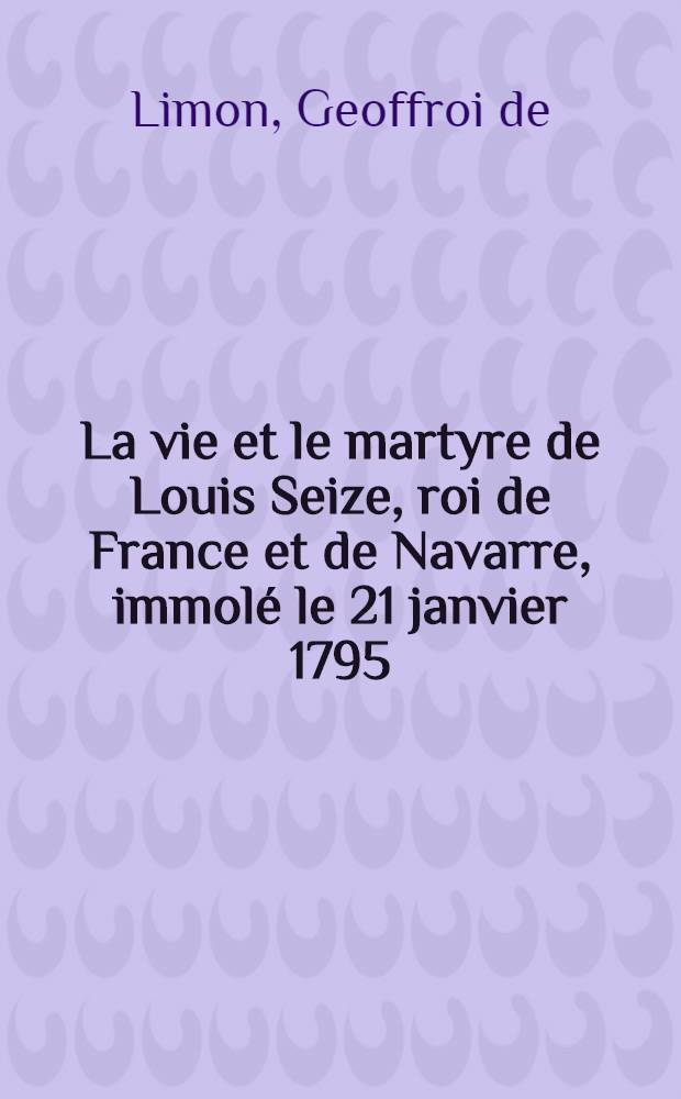 La vie et le martyre de Louis Seize, roi de France et de Navarre, immolé le 21 janvier 1795; avec un Examen du Décret régicide