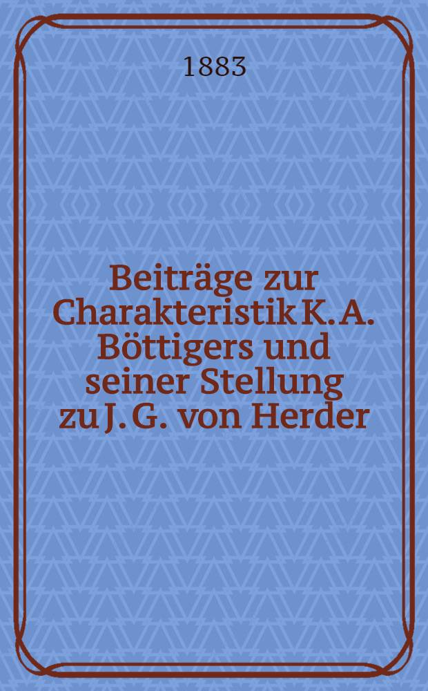 Beiträge zur Charakteristik K. A. Böttigers und seiner Stellung zu J. G. von Herder : Anhangsweise sind bisher ungedruckte Briefe Caroline Herders an Böttiger beigegeben worden