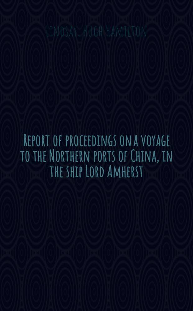 Report of proceedings on a voyage to the Northern ports of China, in the ship Lord Amherst : Extracted from papers, print. by orders of the House of Commons, relating to the trade with China