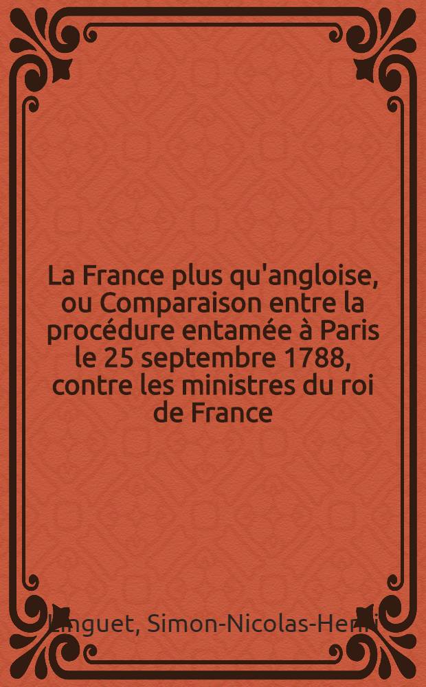La France plus qu'angloise, ou Comparaison entre la procédure entamée à Paris le 25 septembre 1788, contre les ministres du roi de France; et le procès intenté à Londres en 1640, au comte de Strafford, principal ministre de Charles premier, roi d'Angleterre : Avec des réflexions sur le danger imminent dont les entreprises de la Robe menacent la nation & les particuliers