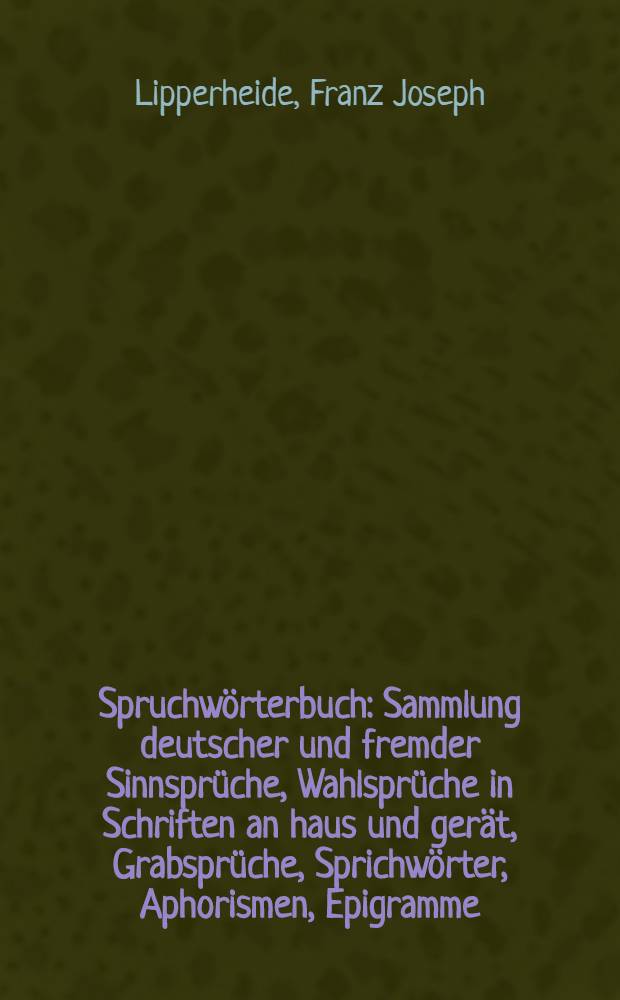 Spruchwörterbuch : Sammlung deutscher und fremder Sinnsprüche, Wahlsprüche in Schriften an haus und gerät, Grabsprüche, Sprichwörter, Aphorismen, Epigramme, von Bibelstellen, Liederanfängen, von Zitaten aus älteren und neueren Klassikern, sowie aus den werken modernen Schriftsteller, von schaaderhüpfin, wetter- und Bauern regeln, Redensarten usw., nach den Leitworten, sowie geschichtlich geordnet und unter Mitwirkung deutscher gelehrter und Schriftsteller