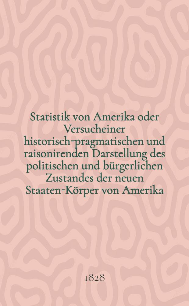 Statistik von Amerika oder Versucheiner historisch-pragmatischen und raisonirenden Darstellung des politischen und b&uuml;rgerlichen Zustandes der neuen Staaten-K&ouml;rper von Amerika