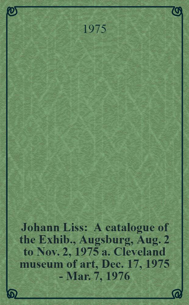 Johann Liss : A catalogue of the Exhib., Augsburg, Aug. 2 to Nov. 2, 1975 a. Cleveland museum of art, Dec. 17, 1975 - Mar. 7, 1976