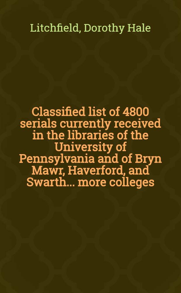 Classified list of 4800 serials currently received in the libraries of the University of Pennsylvania and of Bryn Mawr, Haverford, and Swarth ... more colleges, edited by Dorothy Hale Litchfield ... for the Board of graduate education and research