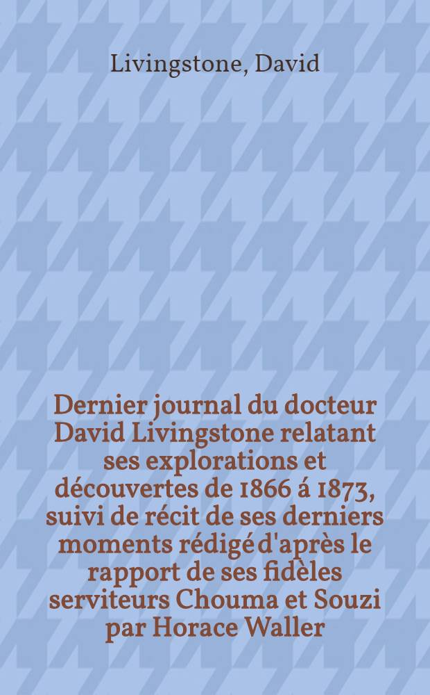 Dernier journal du docteur David Livingstone relatant ses explorations et découvertes de 1866 á 1873, suivi de récit de ses derniers moments rédigé d'après le rapport de ses fidèles serviteurs Chouma et Souzi par Horace Waller ... : T. 1-2