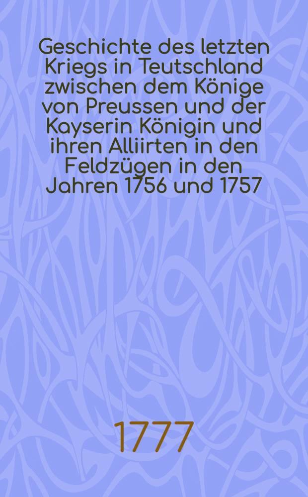 Geschichte des letzten Kriegs in Teutschland zwischen dem Könige von Preussen und der Kayserin Königin und ihren Alliirten in den Feldzügen in den Jahren 1756 und 1757 ...
