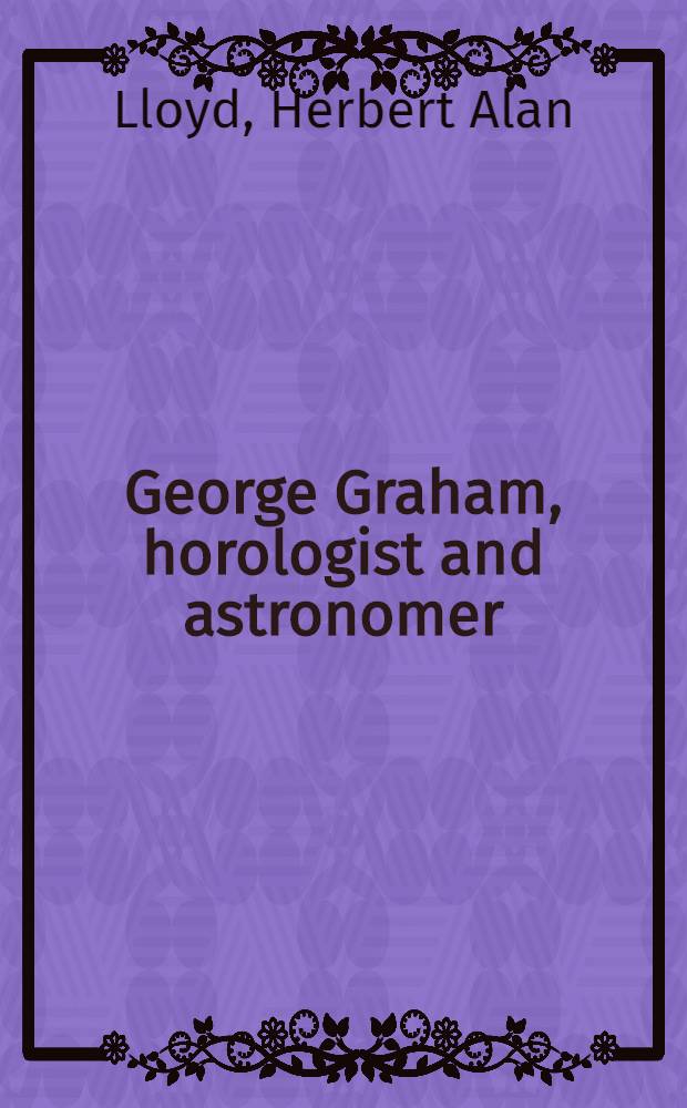George Graham, horologist and astronomer : gread at a joint meeting with the British horological inst. to celebrate the bi-centenary of George Graham, en wednesday, 14th November 1951 ..