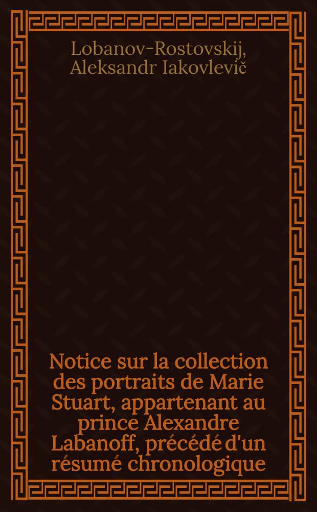 Notice sur la collection des portraits de Marie Stuart, appartenant au prince Alexandre Labanoff, pr&eacute;c&eacute;d&eacute; d'un r&eacute;sum&eacute; chronologique