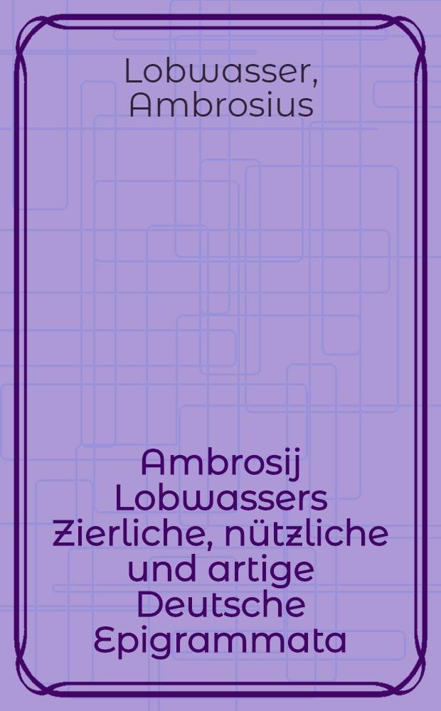 Ambrosij Lobwassers Zierliche, nützliche und artige Deutsche Epigrammata : Von allerley Ständen und Leuten in gemein