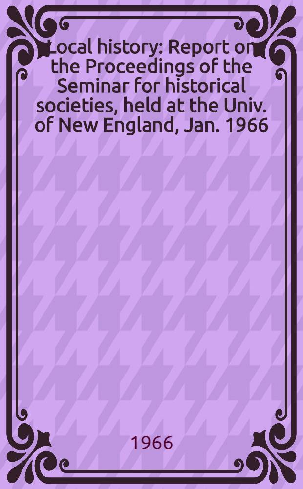 Local history : Report on the Proceedings of the Seminar for historical societies, held at the Univ. of New England, Jan. 1966
