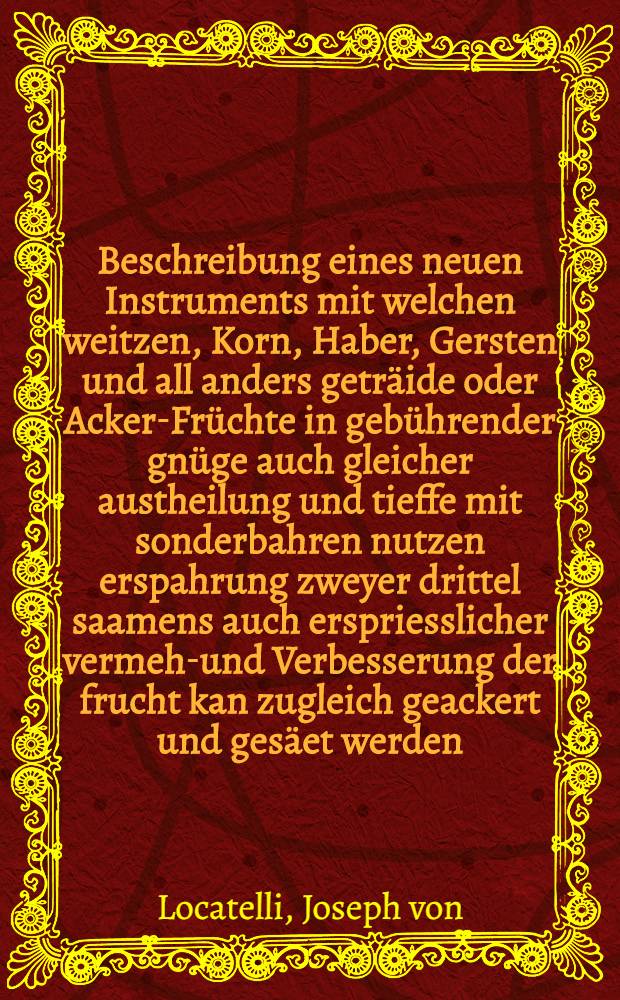 Beschreibung eines neuen Instruments mit welchen weitzen, Korn, Haber, Gersten und all anders geträide oder Acker-Früchte in gebührender gnüge auch gleicher austheilung und tieffe mit sonderbahren nutzen erspahrung zweyer drittel saamens auch erspriesslicher vermehr- und Verbesserung der frucht kan zugleich geackert und gesäet werden : Zum drittenmahl gedruckt