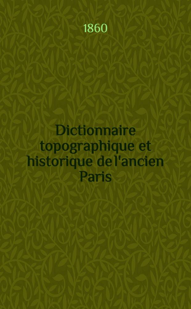 Dictionnaire topographique et historique de l'ancien Paris (avant l'annexion) indiquant la situation, l'origine et l'étymologie des rues, l'historique des monuments, édifices, établissements détruits ... : Avec une notice historique sur Paris et un plan