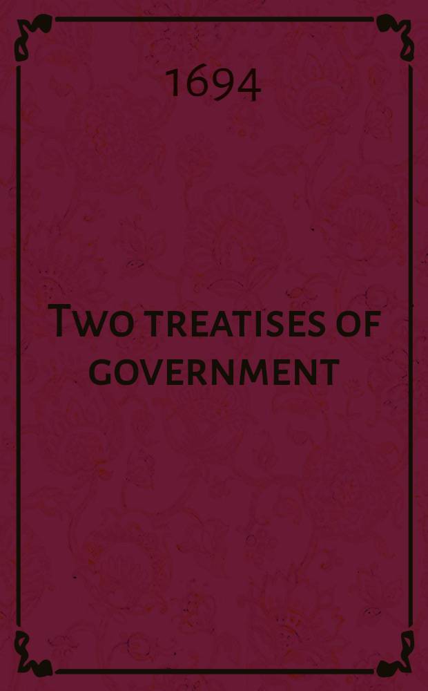 Two treatises of government: in the former the false principles and foundation of Sir Robert Filmer, and his followers, are detected and overthrown : The latter is an essay concerning the true original, extent, and end of civil-government
