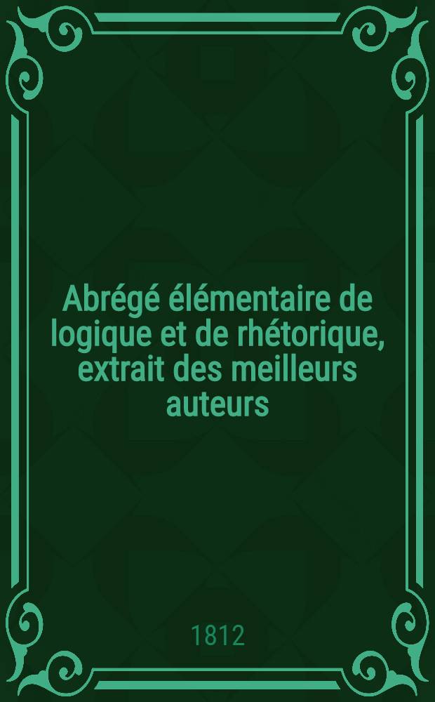 Abr&eacute;g&eacute; &eacute;l&eacute;mentaire de logique et de rh&eacute;torique, extrait des meilleurs auteurs