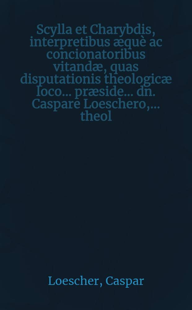 Scylla et Charybdis, interpretibus æquè ac concionatoribus vitandæ, quas disputationis theologicæ loco ... præside ... dn. Caspare Loeschero, ... theol. doctore ... ejusdemque professore ..., d. XXXI. Maji anno æræ Christi M.DC.XCIV. ...