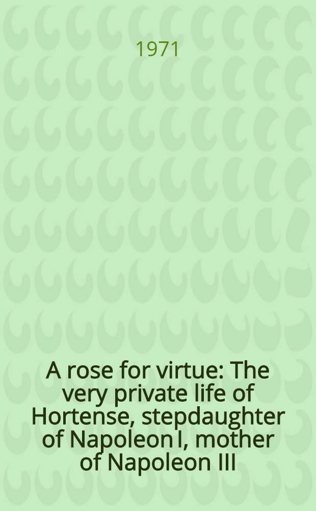 A rose for virtue : The very private life of Hortense, stepdaughter of Napoleon I, mother of Napoleon III : A novel