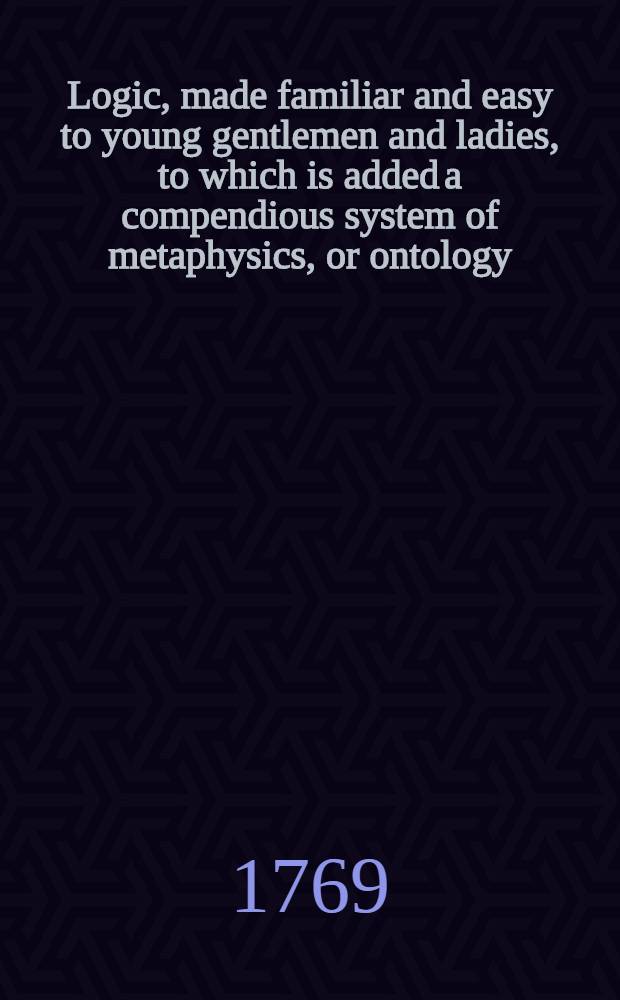 Logic, made familiar and easy to young gentlemen and ladies, to which is added a compendious system of metaphysics, or ontology : Being the 5th vol. of the "Circle of the sciences, &c."