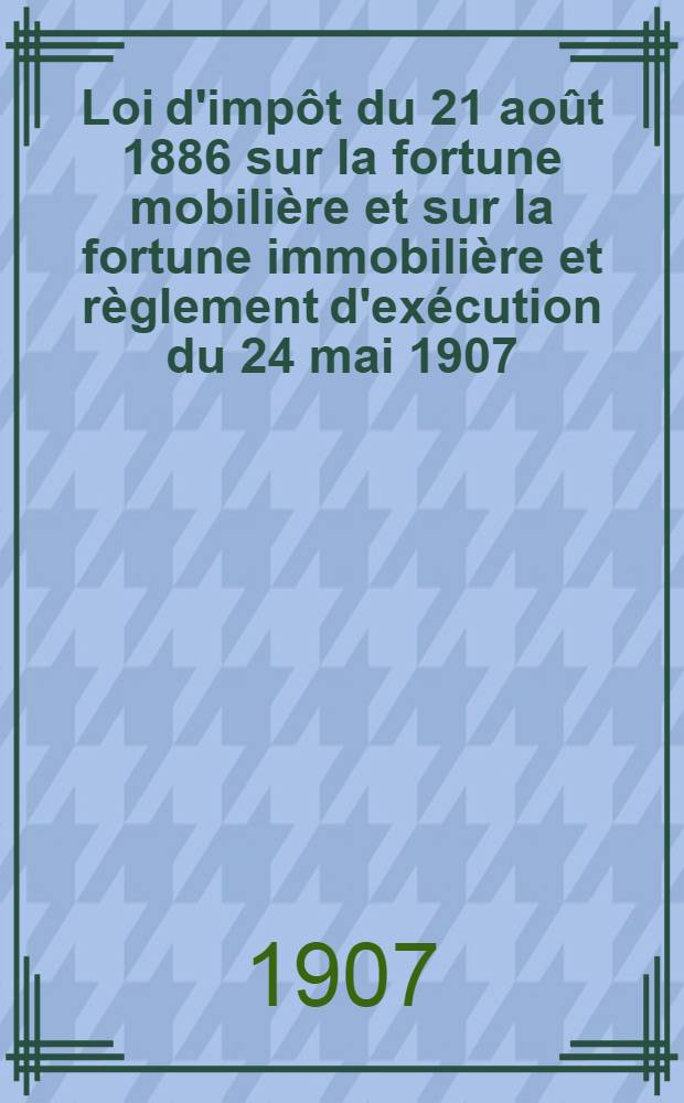 Loi d'impôt du 21 août 1886 sur la fortune mobilière et sur la fortune immobilière et règlement d'exécution du 24 mai 1907