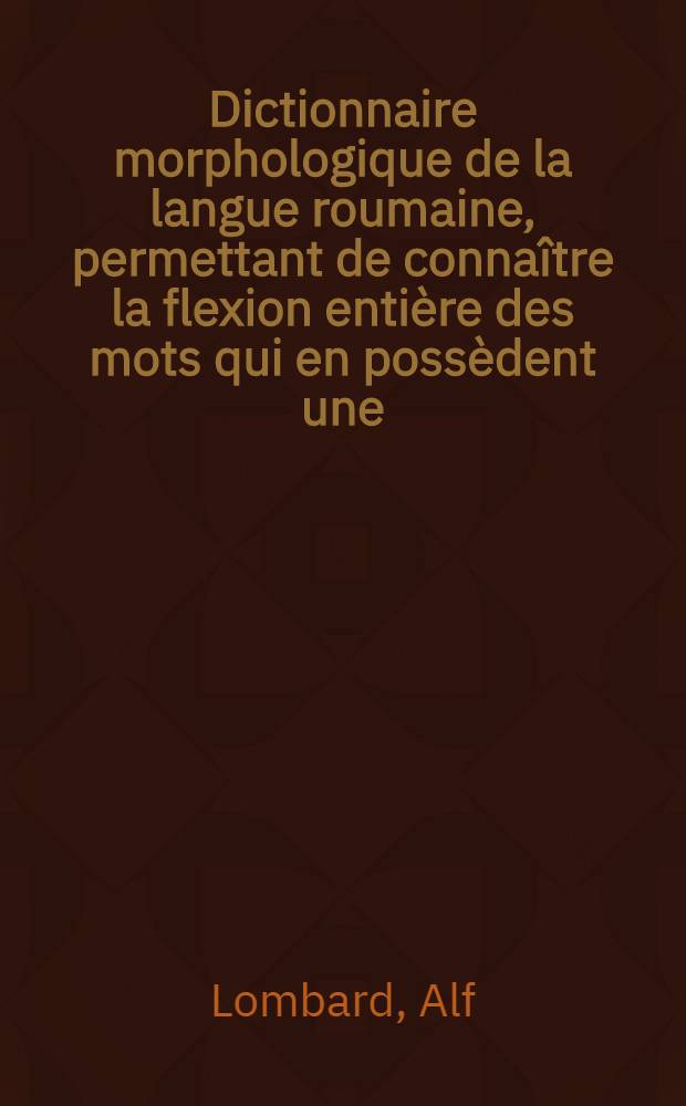 Dictionnaire morphologique de la langue roumaine, permettant de connaître la flexion entière des mots qui en possèdent une: substantifs, adjectifs, pronoms, verbes