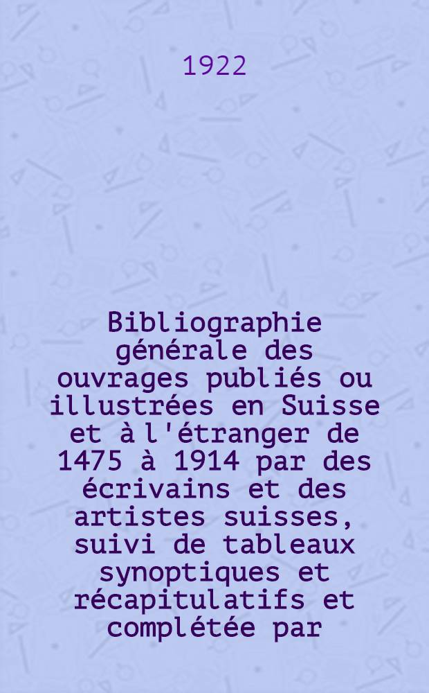 ... Bibliographie générale des ouvrages publiés ou illustrées en Suisse et à l'étranger de 1475 à 1914 par des écrivains et des artistes suisses, suivi de tableaux synoptiques et récapitulatifs et complétée par: a) Une table alphabétique des ouvrages cités; b) Un index détaillé des auteurs et des artistes