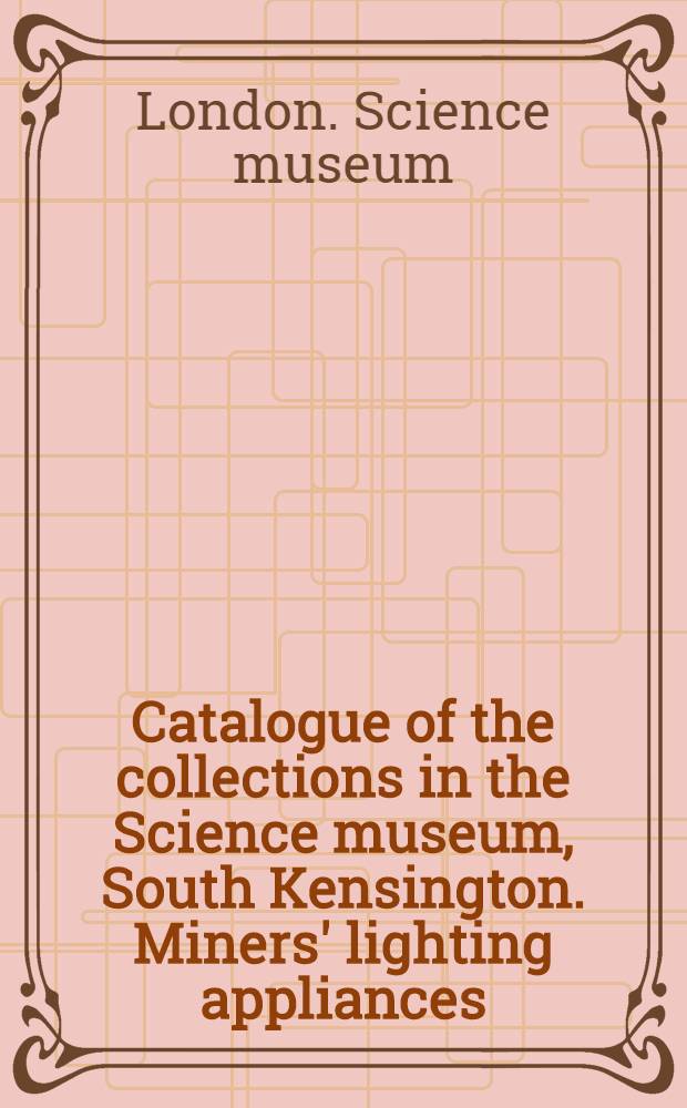 ... Catalogue of the collections in the Science museum, South Kensington. Miners' lighting appliances : With descriptive and historical notes and illustrations