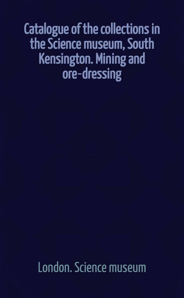 ... Catalogue of the collections in the Science museum, South Kensington. Mining and ore-dressing : With descriptive and historical notes and illustrations